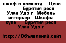 шкаф в комнату! › Цена ­ 6 000 - Бурятия респ., Улан-Удэ г. Мебель, интерьер » Шкафы, купе   . Бурятия респ.,Улан-Удэ г.